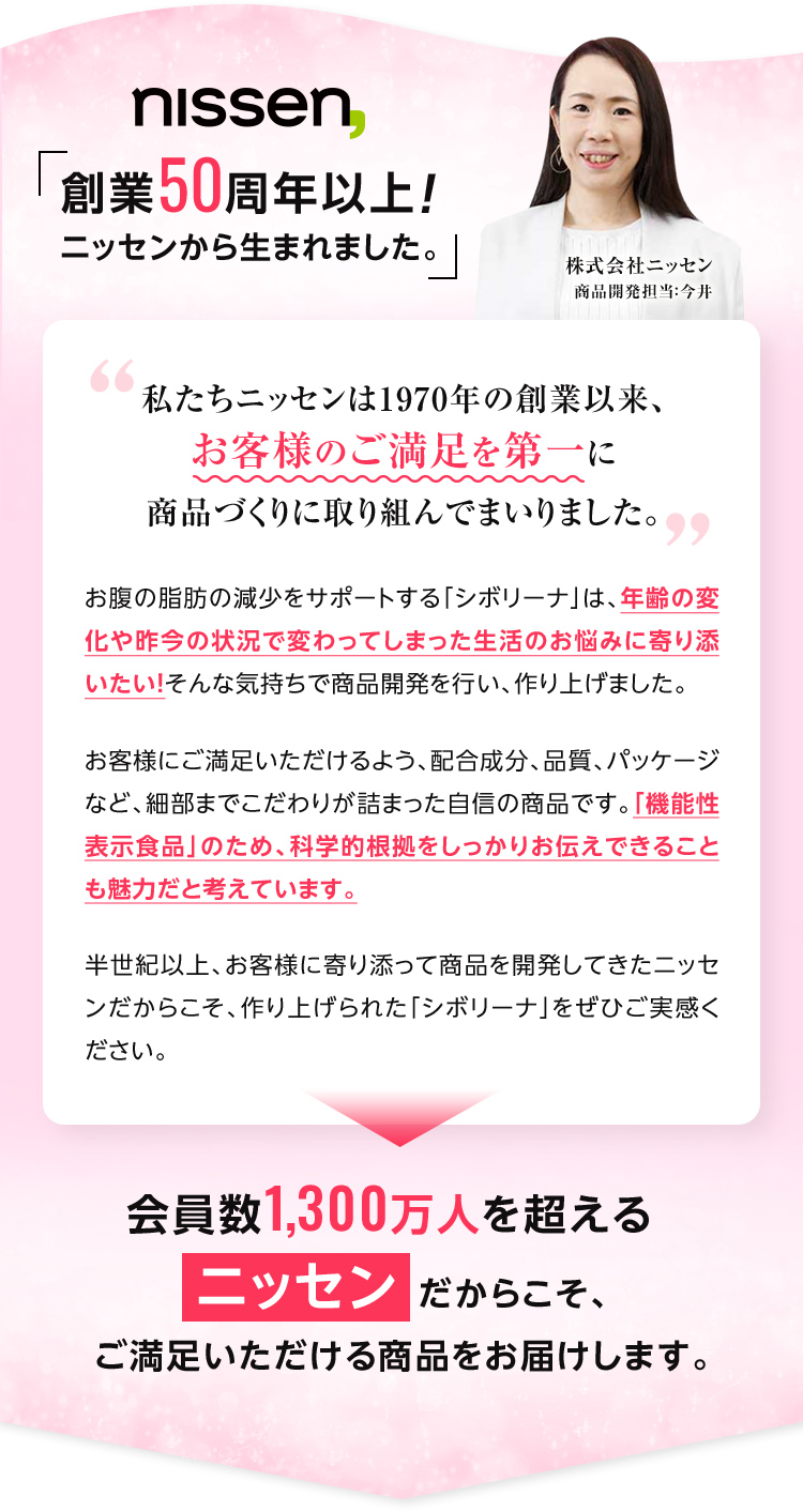 私たちニッセンは1970年の創業以来、お客様のご満足を第一に商品づくりに取り組んでまいりました。お腹の脂肪の減少をサポートする「シボリーナ」は、年齢の変化や昨今の状況で変わってしまった生活のお悩みに寄り添いたい！そんな気持ちで商品開発を行い、作り上げました。