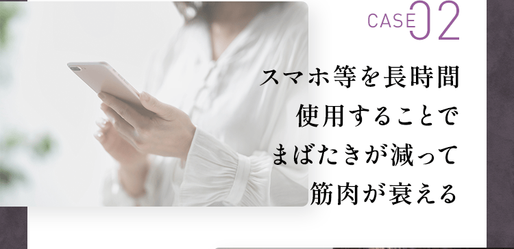 CASE02：スマホ等を長時間使用することでまばたきが減って筋肉が衰える