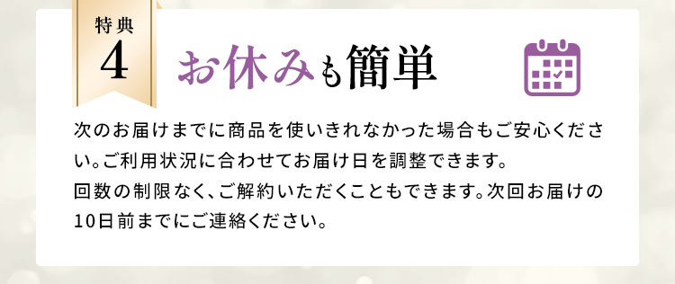特典4：お休みも簡単 次のお届けまでに商品を使いきれなかった場合もご安心ください。ご利用状況に合わせてお届け日を調整できます。回数の制限なく、ご解約いただくこともできます。次回お届けの10日前までにご連絡ください。