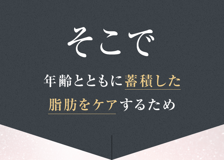 そこで年齢とともに蓄積した脂肪をケアするため