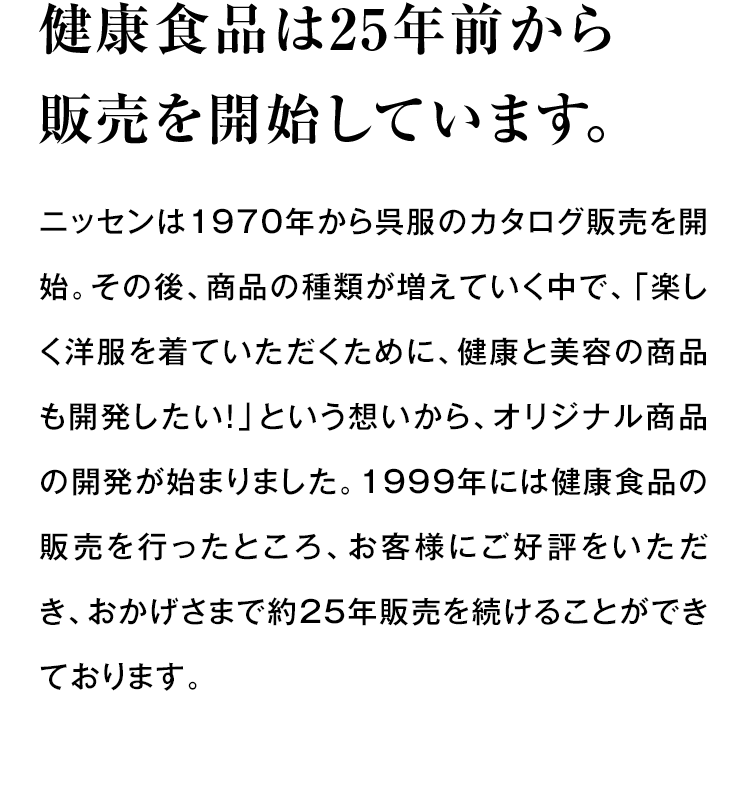 健康食品は25年前から販売を開始しています。 ニッセンは1970年から呉服のカタログ販売を開始。その後、商品の種類が増えていく中で、「楽しく洋服を着ていただくために、健康と美容の商品も開発したい！」という想いから、オリジナル商品の開発が始まりました。1999年には健康食品の販売を行ったところ、お客様にご好評をいただき、おかげさまで約25年販売を続けることができております。