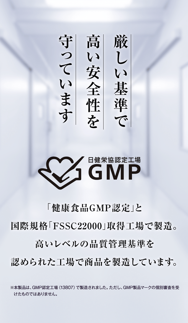 厳しい基準で高い安全性を守っています 「健康食品GMP認定」と国際規格「FSSC22000」取得工場で製造。高いレベルの品質管理基準を認められた工場で商品を製造しています。※本製品は、GMP認定工場（13807）で製造されました。ただし、GMP製品マークの個別審査を受けたものではありません。