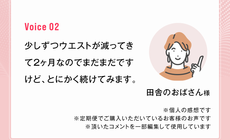 田舎のおばさん様 少しずつウエストが減ってきて2ヶ月なのでまだまだですけど、とにかく続けてみます。※個人の感想です ※定期便でご購入いただいているお客様のお声です ※頂いたコメントを一部編集して使用しています