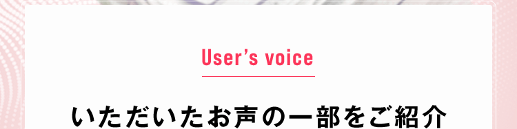 User’s voice いただいたお声の一部をご紹介